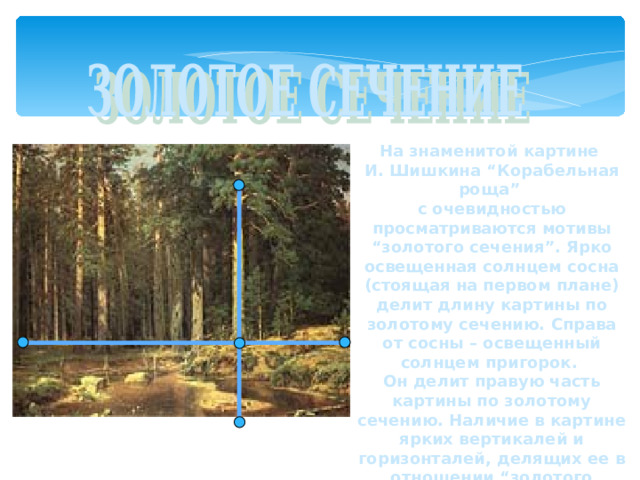 На знаменитой картине И. Шишкина “Корабельная роща” с очевидностью просматриваются мотивы “золотого сечения”. Ярко освещенная солнцем сосна (стоящая на первом плане) делит длину картины по золотому сечению. Справа от сосны – освещенный солнцем пригорок. Он делит правую часть картины по золотому сечению. Наличие в картине ярких вертикалей и горизонталей, делящих ее в отношении “золотого сечения”, придают ей характер уравновешенности и спокойствия.  