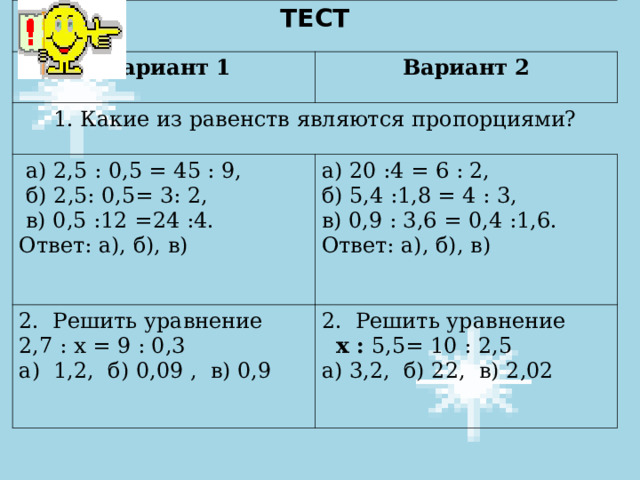 ТЕСТ  Вариант 1 Вариант 2 1. Какие из равенств являются пропорциями?  а) 2,5 : 0,5 = 45 : 9,  б) 2,5: 0,5= 3: 2,  в) 0,5 :12 =24 :4. Ответ: а), б), в) а) 20 :4 = 6 : 2, б) 5,4 :1,8 = 4 : 3, в) 0,9 : 3,6 = 0,4 :1,6. Ответ: а), б), в) 2. Решить уравнение 2,7 : х = 9 : 0,3 а) 1,2, б) 0,09 , в) 0,9 2. Решить уравнение  х : 5,5= 10 : 2,5 а) 3,2, б) 22, в) 2,02 