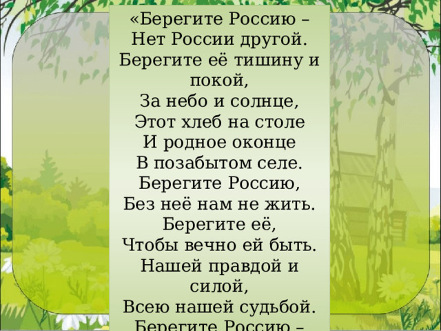«Берегите Россию – Нет России другой. Берегите её тишину и покой, За небо и солнце, Этот хлеб на столе И родное оконце В позабытом селе. Берегите Россию, Без неё нам не жить. Берегите её, Чтобы вечно ей быть. Нашей правдой и силой, Всею нашей судьбой. Берегите Россию – Нет России другой!» 