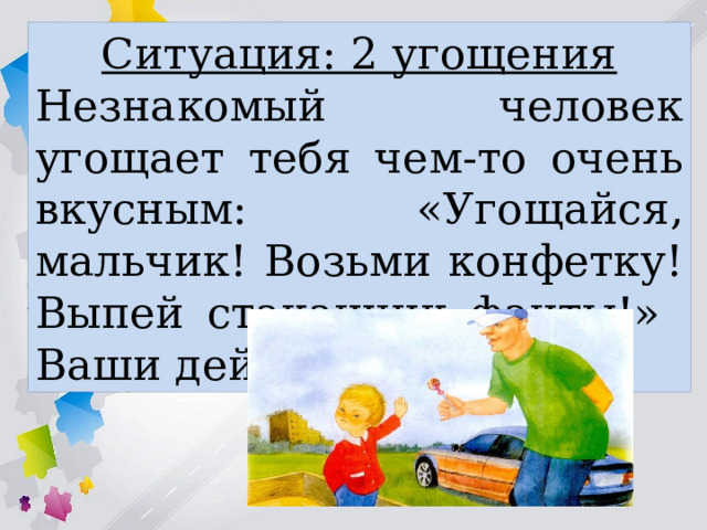 Ситуация: 2 угощения Незнакомый человек угощает тебя чем-то очень вкусным: «Угощайся, мальчик! Возьми конфетку! Выпей стаканчик фанты!» Ваши действия: 