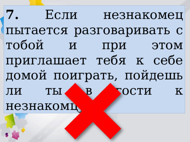7. Если незнакомец пытается разговаривать с тобой и при этом приглашает тебя к себе домой поиграть, пойдешь ли ты в гости к незнакомцу? 