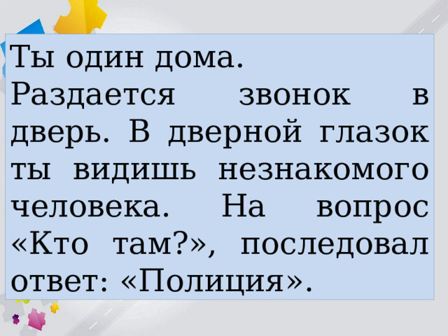 Ты один дома. Раздается звонок в дверь. В дверной глазок ты видишь незнакомого человека. На вопрос «Кто там?», последовал ответ: «Полиция». 