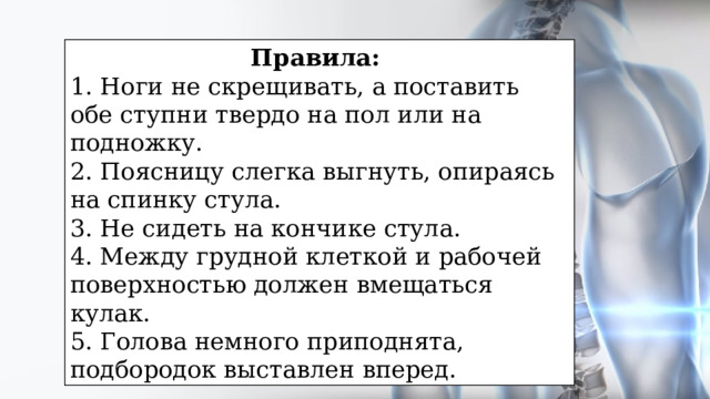 Правила: 1. Ноги не скрещивать, а поставить обе ступни твердо на пол или на подножку. 2. Поясницу слегка выгнуть, опираясь на спинку стула. 3. Не сидеть на кончике стула. 4. Между грудной клеткой и рабочей поверхностью должен вмещаться кулак. 5. Голова немного приподнята, подбородок выставлен вперед. 