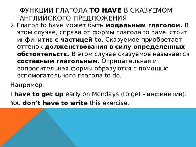 Функции глагола to have в сказуемом английского предложения 2. Глагол to have может быть модальным глаголом. В этом случае, справа от формы глагола to have стоит инфинитив с частицей to . Сказуемое приобретает оттенок долженствования в силу определенных обстоятельств. В этом случае сказуемое называется составным глагольным . Отрицательная и вопросительная формы образуются с помощью вспомогательного глагола to do. Например: I have to get up early on Mondays (to get - инфинитив). You don’t have to write this exercise.  