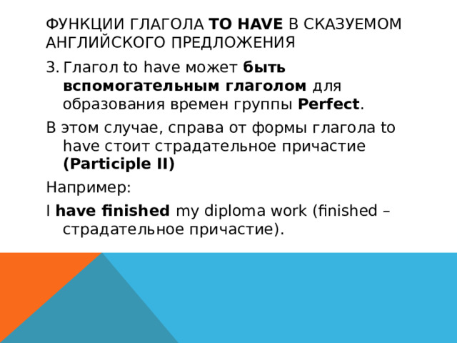 Функции глагола to have в сказуемом английского предложения 3.  Глагол to have может быть вспомогательным глаголом для образования времен группы Perfect . В этом случае, справа от формы глагола to have стоит страдательное причастие (Participle II) Например: I have finished my diploma work (finished – страдательное причастие).  