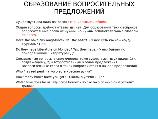 Образование вопросительных предложений   Существует два вида вопросов : специальные и общие. Общие вопросы требуют ответы да, нет. Для образования таких вопросов вопросительные слова не нужны, но нужны вспомогательные глаголы do / does. Does she have any magazines? No, she hasn't. - У неё есть какие-нибудь журналы? Нет. Do they have Literature on Monday? Yes, they have. - У низ бывает по понедельникам Литература? Да. Специальные вопросы в свою очередь тоже существуют двух видов: 1) к подлежащему, 2) к второстепенным членам предложения. Вопросительные слова в таких вопросах стоят в начале предложения. Who /has red pen? - У кого есть красная ручка? How/ many books have you got? - Сколько у тебя книг? Wh/at time does he usually come home? - Во сколько обычно он проходит домой?    