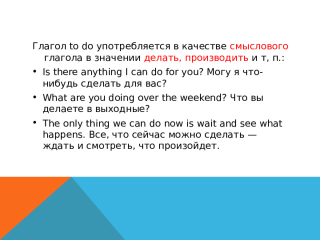 Глагол to do употребляется в качестве смыслового глагола в значении делать, производить и т, п.: Is there anything I can do for you? Могу я что-нибудь сделать для вас? What are you doing over the weekend? Что вы делаете в выходные? The only thing we can do now is wait and see what happens. Все, что сейчас можно сделать — ждать и смотреть, что произойдет.  