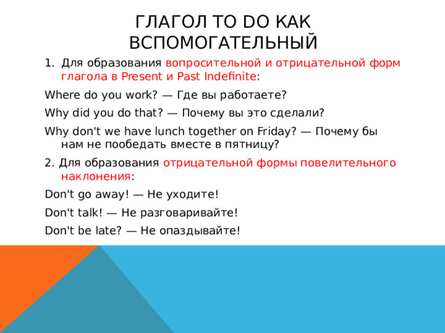 Глагол to do как вспомогательный Для образования вопросительной и отрицательной форм глагола в Present и Past Indefinite : Where do you work? — Где вы работаете? Why did you do that? — Почему вы это сделали? Why don't we have lunch together on Friday? — Почему бы нам не пообедать вместе в пятницу? 2. Для образования отрицательной формы повелительного наклонения : Don't go away! — He уходите! Don't talk! — He разговаривайте! Don't be late? — He опаздывайте!  