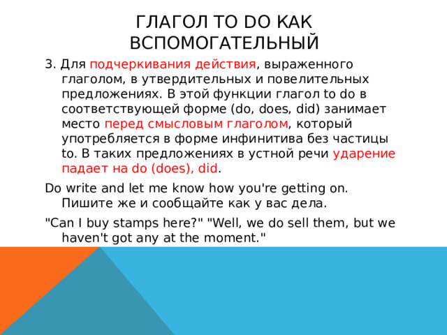 Глагол to do как вспомогательный 3. Для подчеркивания действия , выраженного глаголом, в утвердительных и повелительных предложениях. В этой функции глагол to do в соответствующей форме (do, does, did) занимает место перед смысловым глаголом , который употребляется в форме инфинитива без частицы to. В таких предложениях в устной речи ударение падает на do (does), did . Do write and let me know how you're getting on. Пишите же и сообщайте как у вас дела. 
