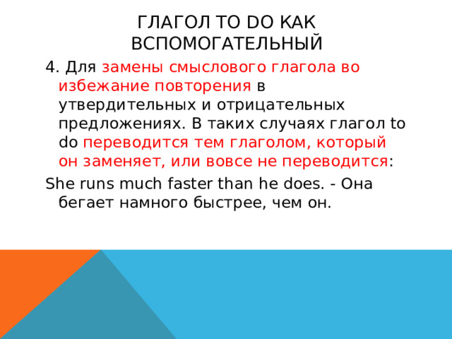 Глагол to do как вспомогательный 4. Для замены смыслового глагола во избежание повторения в утвердительных и отрицательных предложениях. В таких случаях глагол to do переводится тем глаголом, который он заменяет, или вовсе не переводится : She runs much faster than he does. - Она бегает намного быстрее, чем он.   