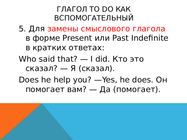 Глагол to do как вспомогательный 5. Для замены смыслового глагола в форме Present или Past Indefinite в кратких ответах: Who said that? — I did. Кто это сказал? — Я (сказал). Does he help you? —Yes, he does. Он помогает вам? — Да (помогает).    