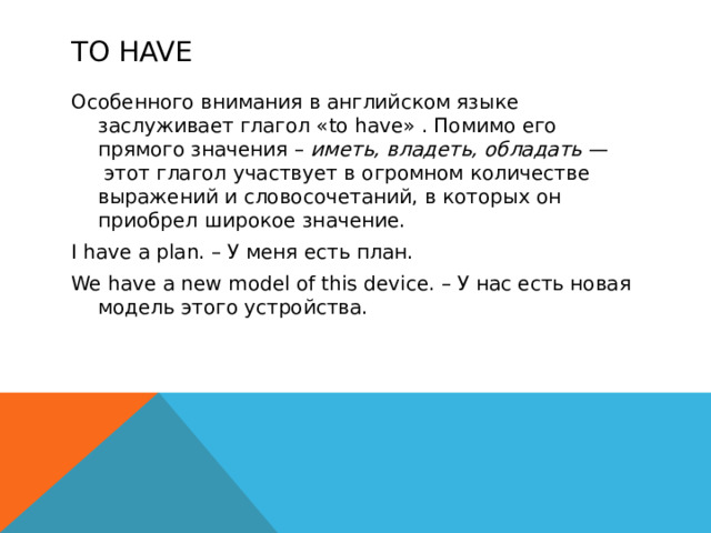 To HAVE Особенного внимания в английском языке заслуживает глагол «to have» . Помимо его прямого значения – иметь, владеть, обладать —  этот глагол участвует в огромном количестве выражений и словосочетаний, в которых он приобрел широкое значение. I have a plan. – У меня есть план. We have a new model of this device. – У нас есть новая модель этого устройства.  