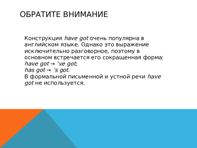ОБРАТИТЕ ВНИМАНИЕ Конструкция have got очень популярна в английском языке. Однако это выражение исключительно разговорное, поэтому в основном встречается его сокращенная форма: have got → ‘ve got ; has got → ‘s got . В формальной письменной и устной речи have got не используется. 