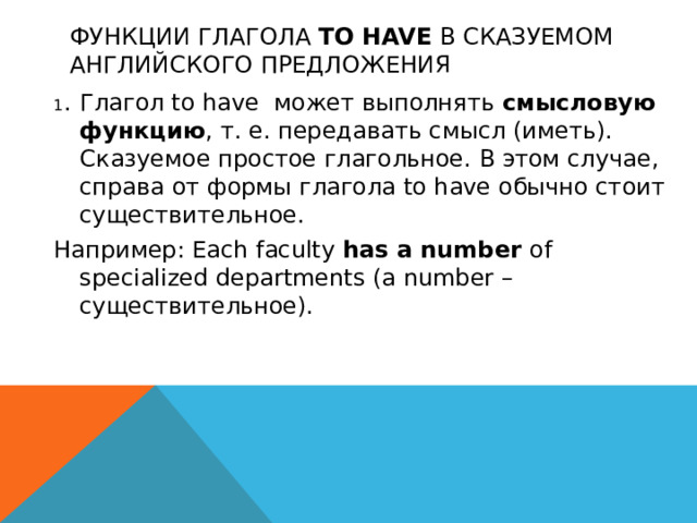 Функции глагола to have в сказуемом английского предложения 1 .  Глагол to have может выполнять смысловую функцию , т. е. передавать смысл (иметь). Сказуемое простое глагольное. В этом случае, справа от формы глагола to have обычно стоит существительное. Например: Each faculty has a number of specialized departments (a number – существительное).  