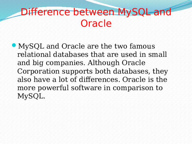 Difference between MySQL and Oracle   MySQL and Oracle are the two famous relational databases that are used in small and big companies. Although Oracle Corporation supports both databases, they also have a lot of differences. Oracle is the more powerful software in comparison to MySQL. 
