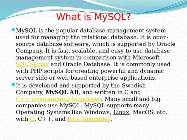 What is MySQL?   MySQL  is the popular database management system used for managing the relational database. It is open-source database software, which is supported by Oracle Company. It is fast, scalable, and easy to use database management system in comparison with Microsoft  SQL Server  and Oracle Database. It is commonly used with PHP scripts for creating powerful and dynamic server-side or web-based enterprise applications. It is developed and supported by the Swedish Company,  MySQL AB , and written in C and  C++ programming languages . Many small and big companies use MySQL. MySQL supports many Operating Systems like Windows,  Linux , MacOS, etc. with  C , C++, and  Java languages . 