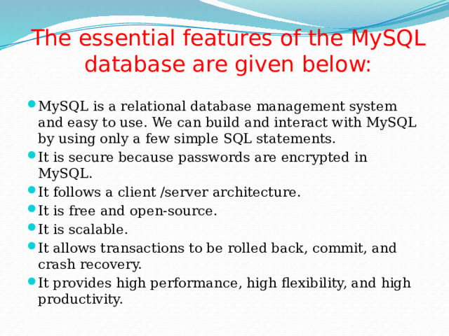 The essential features of the MySQL database are given below: MySQL is a relational database management system and easy to use. We can build and interact with MySQL by using only a few simple SQL statements. It is secure because passwords are encrypted in MySQL. It follows a client /server architecture. It is free and open-source. It is scalable. It allows transactions to be rolled back, commit, and crash recovery. It provides high performance, high flexibility, and high productivity. 