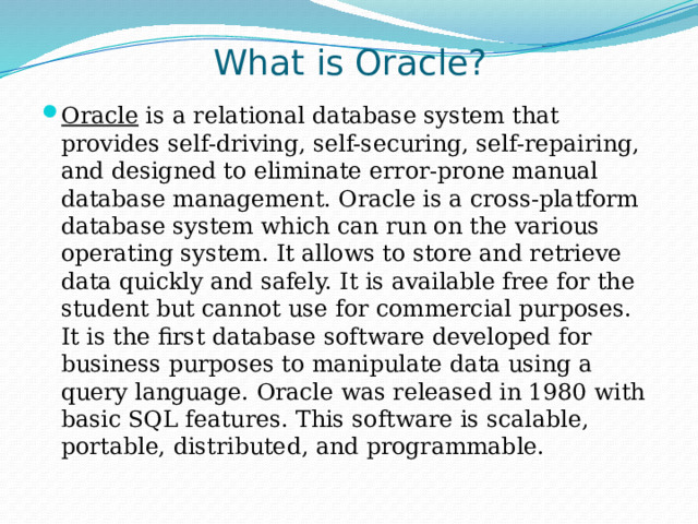What is Oracle?   Oracle  is a relational database system that provides self-driving, self-securing, self-repairing, and designed to eliminate error-prone manual database management. Oracle is a cross-platform database system which can run on the various operating system. It allows to store and retrieve data quickly and safely. It is available free for the student but cannot use for commercial purposes. It is the first database software developed for business purposes to manipulate data using a query language. Oracle was released in 1980 with basic SQL features. This software is scalable, portable, distributed, and programmable. 