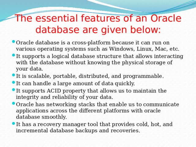 The essential features of an Oracle database are given below: Oracle database is a cross-platform because it can run on various operating systems such as Windows, Linux, Mac, etc. It supports a logical database structure that allows interacting with the database without knowing the physical storage of your data. It is scalable, portable, distributed, and programmable. It can handle a large amount of data quickly. It supports ACID property that allows us to maintain the integrity and reliability of your data. Oracle has networking stacks that enable us to communicate applications across the different platforms with oracle database smoothly. It has a recovery manager tool that provides cold, hot, and incremental database backups and recoveries. 