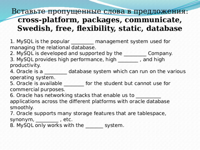 Вставьте пропущенные слова в предложения:  cross-platform, packages, communicate, Swedish, free, flexibility, static, database    1. MySQL is the popular _________ management system used for managing the relational database. 2. MySQL is developed and supported by the _________ Company. 3. MySQL provides high performance, high ________ , and high productivity. 4. Oracle is a _________ database system which can run on the various operating system. 5. Oracle is available ________ for the student but cannot use for commercial purposes. 6. Oracle has networking stacks that enable us to __________ applications across the different platforms with oracle database smoothly. 7. Oracle supports many storage features that are tablespace, synonym, _________ , etc. 8. MySQL only works with the _______ system. 