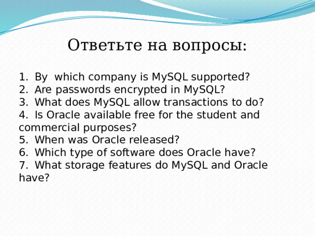 Ответьте на вопросы: 1.  By which company is MySQL supported? 2.  Are passwords encrypted in MySQL? 3.  What does MySQL allow transactions to do? 4.  Is Oracle available free for the student and commercial purposes? 5.  When was Oracle released? 6.  Which type of software does Oracle have? 7.  What storage features do MySQL and Oracle have? 