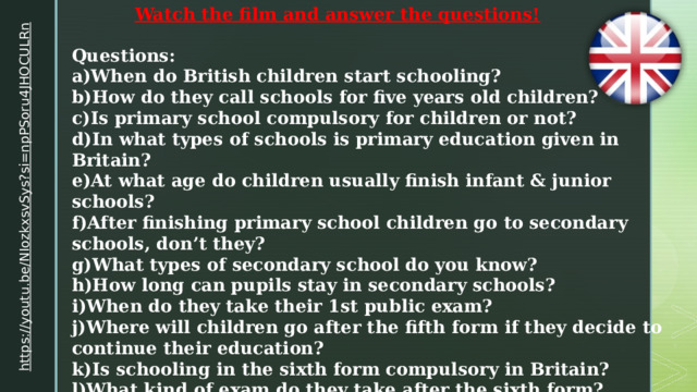 Watch the film and answer the questions! https://youtu.be/NIozkxsvSys?si=npPSoru4JHOCULRn  Questions: a)When do British children start schooling? b)How do they call schools for five years old children? c)Is primary school compulsory for children or not? d)In what types of schools is primary education given in Britain? e)At what age do children usually finish infant & junior schools? f)After finishing primary school children go to secondary schools, don’t they? g)What types of secondary school do you know? h)How long can pupils stay in secondary schools? i)When do they take their 1st public exam? j)Where will children go after the fifth form if they decide to continue their education? k)Is schooling in the sixth form compulsory in Britain? l)What kind of exam do they take after the sixth form? m)Where will children go after the fifth form if they decide to leave school? 