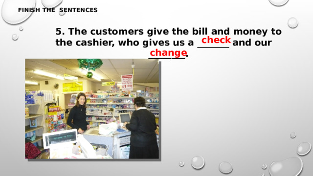 FINISH THE SENTENCES 5. The customers give the bill and money to the cashier, who gives us a _______ and our ________. check change 