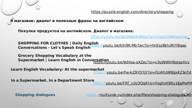https://puzzle-english.com/directory/shopping  В магазине: диалог и полезные фразы на английском Покупка продуктов на английском. Диалог в магазине. https://youtu.be/db5NBE4HNGo?si=FxvJv1I34Hwp5qe _  SHOPPING FOR CLOTHES | Daily English Conversations - Let's Speak English https:// youtu.be/b5t9K-Mb7wc?si=hnEsz8khzRrY8qap  Grocery Shopping Vocabulary at the Supermarket | Learn English in Conversation https://youtu.be/9dVoa-oXZec?si=v3vJNWiH9otqxHcv  Learn English Vocabulary: At the supermarket https:// youtu.be/Fw-kZ9YO7jY?si=FUAYUWNJjxKZ3oTd  In a Supermarket. In a Department Store https:// youtu.be/FRT_n3z3QqA?si=FoghzXBXy16oPwPH  https:// multiurok.ru/index.php/files/shopping-dialogues.html  Shopping dialogues 