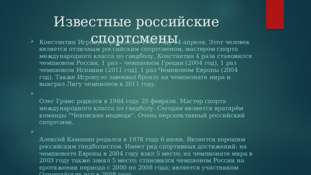 Известные российские спортсмены Константин Игропуло родился в 1985 году 14 апреля. Этот человек является отличным российским спортсменом, мастером спорта международного класса по гандболу. Константин 4 раза становился чемпионом России, 1 раз – чемпионом Греции (2004 год), 1 раз чемпионом Испании (2011 год), 1 раз Чемпионом Европы (2004 год). Также Игропуло завоевал бронзу на чемпионате мира и выиграл Лигу чемпионов в 2011 году.  Олег Грамс родился в 1984 году 20 февраля. Мастер спорта международного класса по гандболу. Сегодня является вратарём команды “Чеховские медведи”. Очень перспективный российский спортсмен.  Алексей Каманин родился в 1978 году 6 июня. Является хорошим российским гандболистом. Имеет ряд спортивных достижений: на чемпионате Европы в 2004 году взял 5 место; на чемпионате мира в 2003 году также занял 5 место; становился чемпионом России на протяжении периода с 2000 по 2008 года; является участником Олимпийских игр в 2008 году. 