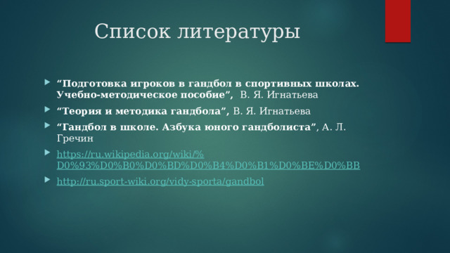 Список литературы “ Подготовка игроков в гандбол в спортивных школах. Учебно-методическое пособие”, В. Я. Игнатьева “ Теория и методика гандбола”, В. Я. Игнатьева “ Гандбол в школе. Азбука юного гандболиста” , А. Л. Гречин https://ru.wikipedia.org/wiki/% D0%93%D0%B0%D0%BD%D0%B4%D0%B1%D0%BE%D0%BB http:// ru.sport-wiki.org/vidy-sporta/gandbol 