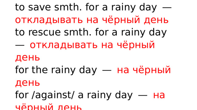 to save smth. for a rainy day —  откладывать на чёрный день  to rescue smth. for a rainy day —  откладывать на чёрный день  for the rainy day —  на чёрный день  for /against/ a rainy day —  на чёрный день 