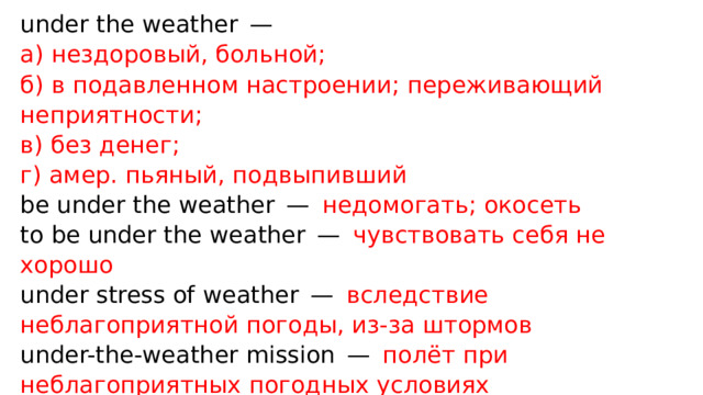 under the weather —   а) нездоровый, больной;  б) в подавленном настроении; переживающий неприятности;  в) без денег;  г) амер. пьяный, подвыпивший  be under the weather —  недомогать; окосеть  to be under the weather —  чувствовать себя не хорошо  under stress of weather —  вследствие неблагоприятной погоды, из-за штормов  under-the-weather mission —  полёт при неблагоприятных погодных условиях 