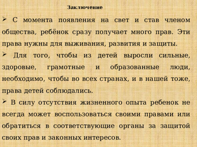 Заключение  С момента появления на свет и став членом общества, ребёнок сразу получает много прав. Эти права нужны для выживания, развития и защиты.  Для того, чтобы из детей выросли сильные, здоровые, грамотные и образованные люди, необходимо, чтобы во всех странах, и в нашей тоже, права детей соблюдались.  В силу отсутствия жизненного опыта ребенок не всегда может воспользоваться своими правами или обратиться в соответствующие органы за защитой своих прав и законных интересов. 