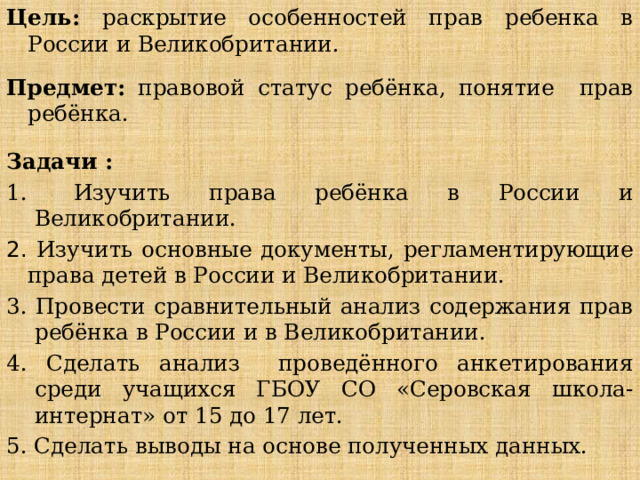 Цель: раскрытие особенностей прав ребенка в России и Великобритании. Предмет: правовой статус ребёнка, понятие прав ребёнка.  Задачи :  Изучить права ребёнка в России и Великобритании. 2. Изучить основные документы, регламентирующие права детей в России и Великобритании. 3. Провести сравнительный анализ содержания прав ребёнка в России и в Великобритании. 4. Сделать анализ проведённого анкетирования среди учащихся ГБОУ СО «Серовская школа-интернат» от 15 до 17 лет. 5. Сделать выводы на основе полученных данных. 