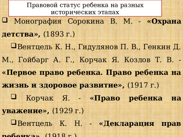 Правовой статус ребенка на разных исторических этапах  Монография Сорокина В. М. - «Охрана детства», (1893 г.) Вентцель К. Н., Гидулянов П. В., Генкин Д. М., Гойбарг А. Г., Корчак Я. Козлов Т. В. - «Первое право ребенка. Право ребенка на жизнь и здоровое развитие», (1917 г.)  Корчак Я. - «Право ребенка на уважение», (1929 г.) Вентцель К. Н. - «Декларация прав ребенка», (1918 г.) Абрамов В. И. - «Права ребенка в России», (2005 г.) 