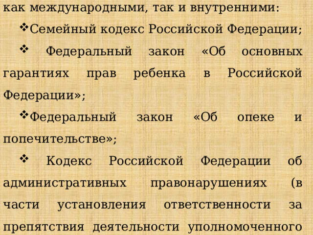 Права детей в России регулируются многочисленными нормативными актами, как международными, так и внутренними: Семейный кодекс Российской Федерации;  Федеральный закон « Об основных гарантиях прав ребенка в Российской Федерации » ; Федеральный закон « Об опеке и попечительстве » ;  Кодекс Российской Федерации об административных правонарушениях (в части установления ответственности за препятствия деятельности уполномоченного по правам ребенка в России). 