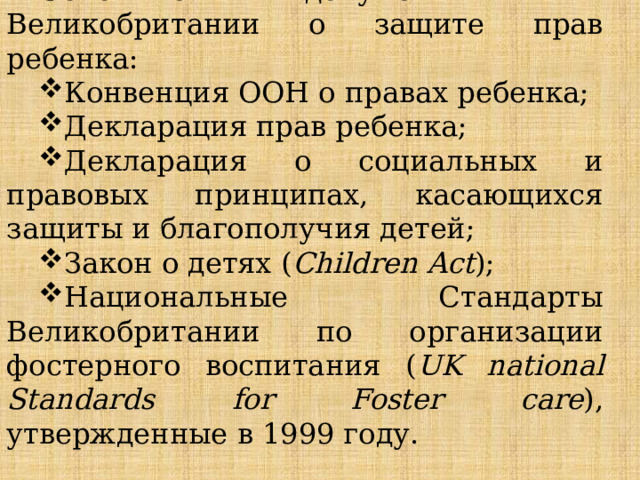 Основные документы в Великобритании о защите прав ребенка: Конвенция ООН о правах ребенка; Декларация прав ребенка; Декларация о социальных и правовых принципах, касающихся защиты и благополучия детей; Закон о детях ( Children Act ); Национальные Стандарты Великобритании по организации фостерного воспитания ( UK national Standards for Foster care ), утвержденные в 1999 году. 