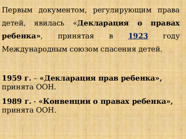 Первым документом, регулирующим права детей, явилась « Декларация о правах ребенка» , принятая в 1923 году Международным союзом спасения детей. 1959 г. – «Декларация прав ребенка», принята ООН. 1989 г. - «Конвенции о правах ребенка», принята ООН. 