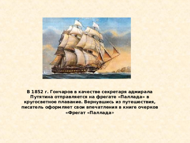 В 1852 г. Гончаров в качестве секретаря адмирала Путятина отправляется на фрегате «Паллада» в кругосветное плавание. Вернувшись из путешествия, писатель оформляет свои впечатления в книге очерков «Фрегат «Паллада » 