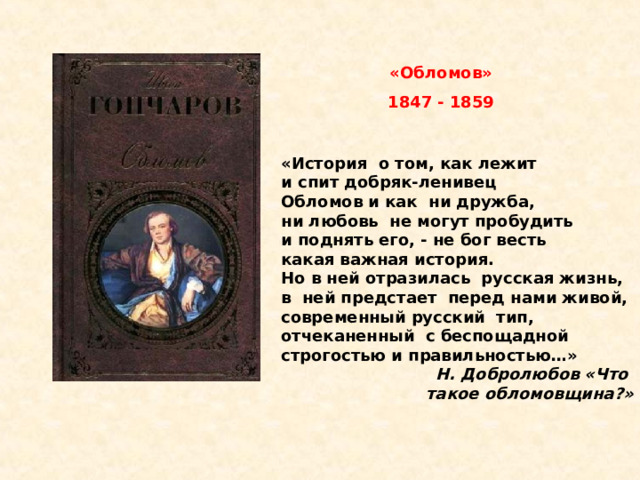 «Обломов» 1847 - 1859 «История  о том, как лежит  и спит добряк-ленивец  Обломов и как  ни дружба, ни любовь  не могут пробудить  и поднять его, - не бог весть  какая важная история. Но в ней отразилась  русская жизнь, в  ней предстает  перед нами живой, современный русский  тип, отчеканенный  с беспощадной  строгостью и правильностью…» Н. Добролюбов «Что  такое обломовщина?» 