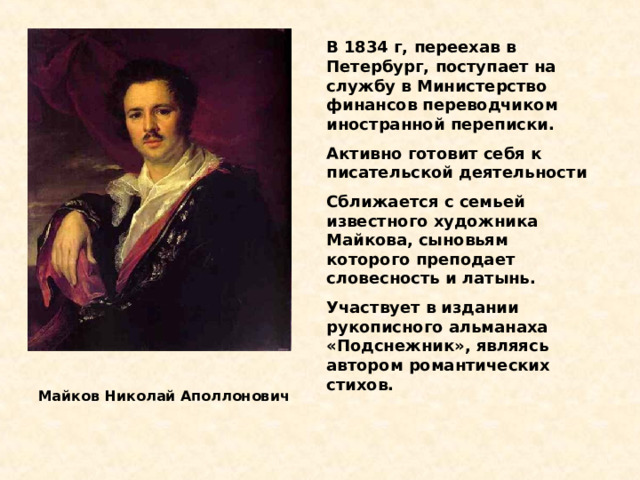 В 1834 г, переехав в Петербург, поступает на службу в Министерство финансов переводчиком иностранной переписки. Активно готовит себя к писательской деятельности Сближается с семьей известного художника Майкова, сыновьям которого преподает словесность и латынь. Участвует в издании рукописного альманаха «Подснежник», являясь автором романтических стихов. Майков Николай Аполлонович  