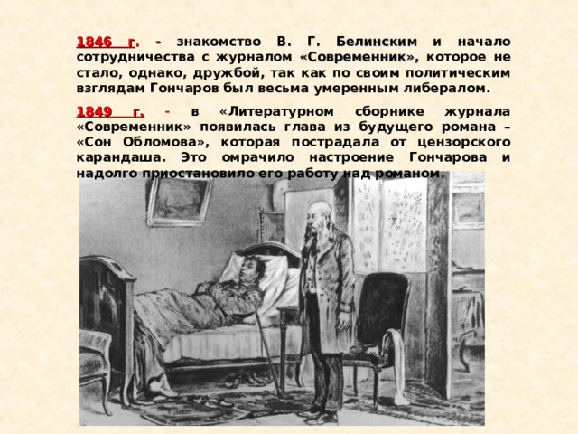 1846 г .  -  знакомство В. Г. Белинским и начало сотрудничества с журналом «Современник», которое не стало, однако, дружбой, так как по своим политическим взглядам Гончаров был весьма умеренным либералом. 1849 г.  - в «Литературном сборнике журнала «Современник» появилась глава из будущего романа – «Сон Обломова», которая пострадала от цензорского карандаша. Это омрачило настроение Гончарова и надолго приостановило его работу над романом. 