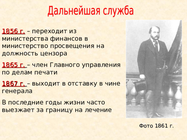 1856 г.  – переходит из министерства финансов в министерство просвещения на должность цензора 1865 г.  – член Главного управления по делам печати 1867 г.  – выходит в отставку в чине генерала В последние годы жизни часто выезжает за границу на лечение Фото 1861 г.  