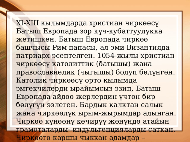 XI-XIII кылымдарда христиан чиркөөсү Батыш Европада зор күч-кубаттуулукка жетишкен. Батыш Европада чиркөө башчысы Рим папасы, ал эми Византияда патриарх эсептелген. 1054-жылы христиан чиркөөсү католиттик (батышы) жана православиелик (чыгышы) болуп бөлүнгөн. Католик чиркөөсү орто кылымда эмгекчилерди ырайымсыз эзип, Батыш Европада айдоо жерлердин үчтөн бир бөлүгүн ээлеген. Бардык калктан салык жана чиркөөлүк ырым-жырымдар алынган. Чиркөө күнөөнү кечирүү жөнүндө атайын грамоталарды- индульгенцияларды саткан. Чиркөөгө каршы чыккан адамдар – еретиктер деп аталган. 