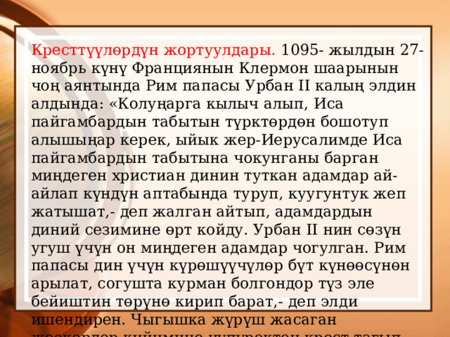 Кресттүүлөрдүн жортуулдары. 1095- жылдын 27- ноябрь күнү Франциянын Клермон шаарынын чоң аянтында Рим папасы Урбан II калың элдин алдында: «Колуңарга кылыч алып, Иса пайгамбардын табытын түрктөрдөн бошотуп алышыңар керек, ыйык жер-Иерусалимде Иса пайгамбардын табытына чокунганы барган миңдеген христиан динин туткан адамдар ай-айлап күндүн аптабында туруп, куугунтук жеп жатышат,- деп жалган айтып, адамдардын диний сезимине өрт койду. Урбан II нин сөзүн угуш үчүн он миңдеген адамдар чогулган. Рим папасы дин үчүн күрөшүүчүлөр бүт күнөөсүнөн арылат, согушта курман болгондор түз эле бейиштин төрүнө кирип барат,- деп элди ишендирен. Чыгышка жүрүш жасаган жоокерлер кийимине чүпүрөктөн крест тагып алышсын,- деп талап койгон. 