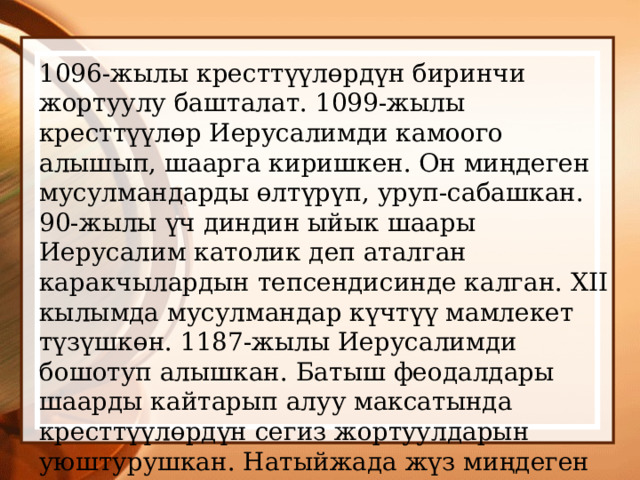 1096-жылы кресттүүлөрдүн биринчи жортуулу башталат. 1099-жылы кресттүүлөр Иерусалимди камоого алышып, шаарга киришкен. Он миңдеген мусулмандарды өлтүрүп, уруп-сабашкан. 90-жылы үч диндин ыйык шаары Иерусалим католик деп аталган каракчылардын тепсендисинде калган. XII кылымда мусулмандар күчтүү мамлекет түзүшкөн. 1187-жылы Иерусалимди бошотуп алышкан. Батыш феодалдары шаарды кайтарып алуу максатында кресттүүлөрдүн сегиз жортуулдарын уюштурушкан. Натыйжада жүз миңдеген адамдар өлгөн. Батыш феодалдары Чыгыш өлкөлөрүн жеңип алыша алган эмес. 
