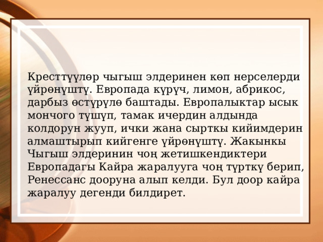Кресттүүлөр чыгыш элдеринен көп нерселерди үйрөнүштү. Европада күрүч, лимон, абрикос, дарбыз өстүрүлө баштады. Европалыктар ысык мончого түшүп, тамак ичердин алдында колдорун жууп, ички жана сырткы кийимдерин алмаштырып кийгенге үйрөнүштү. Жакынкы Чыгыш элдеринин чоң жетишкендиктери Европадагы Кайра жаралууга чоң түрткү берип, Ренессанс дооруна алып келди. Бул доор кайра жаралуу дегенди билдирет. 