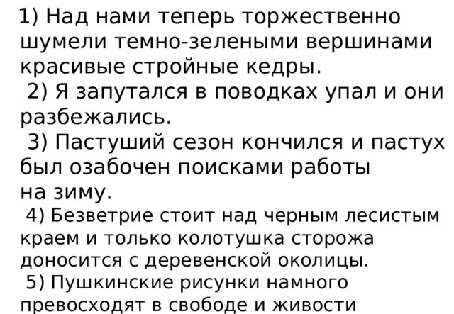  1) Над нами теперь торжественно шумели темно-зелеными вершинами красивые стройные кедры.   2) Я запутался в поводках упал и они разбежались.   3) Пастуший сезон кончился и пастух был озабочен поисками работы на зиму.   4) Безветрие стоит над черным лесистым краем и только колотушка сторожа доносится с деревенской околицы.   5) Пушкинские рисунки намного превосходят в свободе и живости иллюстрации его современников. 