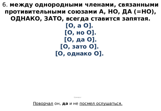 6. между однородными членами, связанными противительными союзами А, НО, ДА (=НО), ОДНАКО, ЗАТО, всегда ставится запятая.  [О, а О].  [О, но О].  [О, да О].  [О, зато О].  [О, однако О].          Примеры:  Поворчал он, да и не посмел ослушаться.  