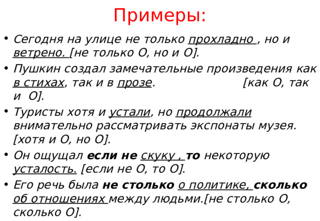 Примеры: Сегодня на улице не только прохладно , но и  ветрено. [ не только О , но и О]. Пушкин создал замечательные произведения как в стихах , так и в прозе . [ как О , так и О]. Туристы хотя  и устали , но  продолжали внимательно рассматривать экспонаты музея.[ хотя и О , но О]. Он ощущал если не скуку , то  некоторую усталость. [ если не О , то О]. Его речь была не столько о политике, сколько об отношениях между людьми.[ не столько О , сколько О].  